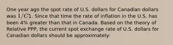 One year ago the spot rate of U.S. dollars for Canadian dollars was 1/C1. Since that time the rate of inflation in the U.S. has been 4% <a href='https://www.questionai.com/knowledge/ktgHnBD4o3-greater-than' class='anchor-knowledge'>greater than</a> that in Canada. Based on the theory of Relative PPP, the current spot exchange rate of U.S. dollars for Canadian dollars should be approximately: