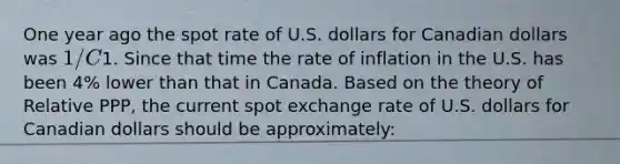 One year ago the spot rate of U.S. dollars for Canadian dollars was 1/C1. Since that time the rate of inflation in the U.S. has been 4% lower than that in Canada. Based on the theory of Relative PPP, the current spot exchange rate of U.S. dollars for Canadian dollars should be approximately: