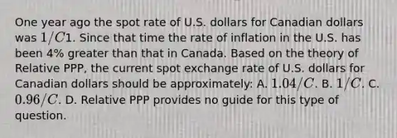 One year ago the spot rate of U.S. dollars for Canadian dollars was​ 1/C1. Since that time the rate of inflation in the U.S. has been​ 4% greater than that in Canada. Based on the theory of Relative​ PPP, the current spot exchange rate of U.S. dollars for Canadian dollars should be​ approximately: A. ​1.04/C. B. ​1/C. C. ​0.96/C. D. Relative PPP provides no guide for this type of question.