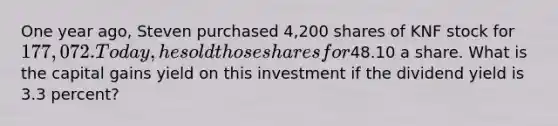 One year ago, Steven purchased 4,200 shares of KNF stock for 177,072. Today, he sold those shares for48.10 a share. What is the capital gains yield on this investment if the dividend yield is 3.3 percent?