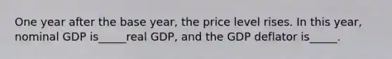 One year after the base year, the price level rises. In this year, nominal GDP is_____real GDP, and the GDP deflator is_____.