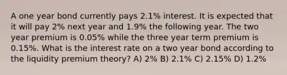 A one year bond currently pays 2.1% interest. It is expected that it will pay 2% next year and 1.9% the following year. The two year premium is 0.05% while the three year term premium is 0.15%. What is the interest rate on a two year bond according to the liquidity premium theory? A) 2% B) 2.1% C) 2.15% D) 1.2%