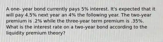 A one- year bond currently pays 5% interest. It's expected that it will pay 4.5% next year an 4% the following year. The two-year premium is .2% while the three-year term premium is .35%. What is the interest rate on a two-year bond according to the liquidity premium theory?