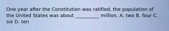 One year after the Constitution was ratified, the population of the United States was about __________ million. A. two B. four C. six D. ten
