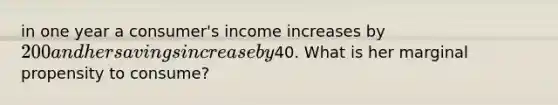 in one year a consumer's income increases by 200 and her savings increase by40. What is her marginal propensity to consume?