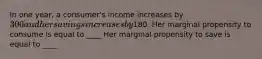 In one​ year, a​ consumer's income increases by ​300 and her savings increases by ​180. Her marginal propensity to consume is equal to ____ Her marginal propensity to save is equal to ____