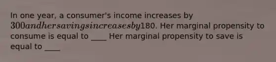 In one​ year, a​ consumer's income increases by ​300 and her savings increases by ​180. Her marginal propensity to consume is equal to ____ Her marginal propensity to save is equal to ____