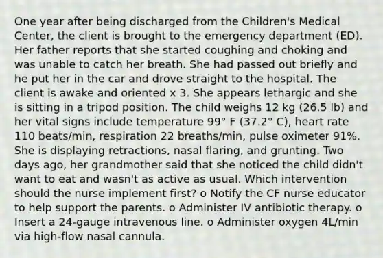 One year after being discharged from the Children's Medical Center, the client is brought to the emergency department (ED). Her father reports that she started coughing and choking and was unable to catch her breath. She had passed out briefly and he put her in the car and drove straight to the hospital. The client is awake and oriented x 3. She appears lethargic and she is sitting in a tripod position. The child weighs 12 kg (26.5 lb) and her vital signs include temperature 99° F (37.2° C), heart rate 110 beats/min, respiration 22 breaths/min, pulse oximeter 91%. She is displaying retractions, nasal flaring, and grunting. Two days ago, her grandmother said that she noticed the child didn't want to eat and wasn't as active as usual. Which intervention should the nurse implement first? o Notify the CF nurse educator to help support the parents. o Administer IV antibiotic therapy. o Insert a 24-gauge intravenous line. o Administer oxygen 4L/min via high-flow nasal cannula.