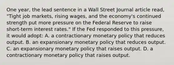 One year, the lead sentence in a Wall Street Journal article read, "Tight job markets, rising wages, and the economy's continued strength put more pressure on the Federal Reserve to raise short-term interest rates." If the Fed responded to this pressure, it would adopt: A. a contractionary monetary policy that reduces output. B. an expansionary monetary policy that reduces output. C. an expansionary monetary policy that raises output. D. a contractionary monetary policy that raises output.