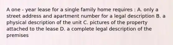 A one - year lease for a single family home requires : A. only a street address and apartment number for a legal description B. a physical description of the unit C. pictures of the property attached to the lease D. a complete legal description of the premises