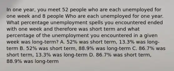 In one year, you meet 52 people who are each unemployed for one week and 8 people Who are each unemployed for one year. What percentage unemployment spells you encountered ended with one week and therefore was short term and what percentage of the unemployment you encountered in a given week was long-term? A. 52% was short term, 13.3% was long-term B. 52% was short term, 88.9% was long-term C. 86.7% was short term, 13.3% was long-term D. 86.7% was short term, 88.9% was long-term