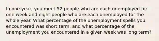 In one year, you meet 52 people who are each unemployed for one week and eight people who are each unemployed for the whole year. What percentage of the unemployment spells you encountered was short term, and what percentage of the unemployment you encountered in a given week was long term?