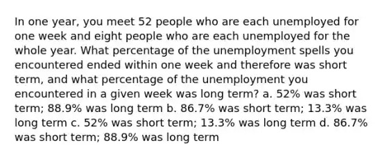 In one year, you meet 52 people who are each unemployed for one week and eight people who are each unemployed for the whole year. What percentage of the unemployment spells you encountered ended within one week and therefore was short term, and what percentage of the unemployment you encountered in a given week was long term? a. 52% was short term; 88.9% was long term b. 86.7% was short term; 13.3% was long term c. 52% was short term; 13.3% was long term d. 86.7% was short term; 88.9% was long term