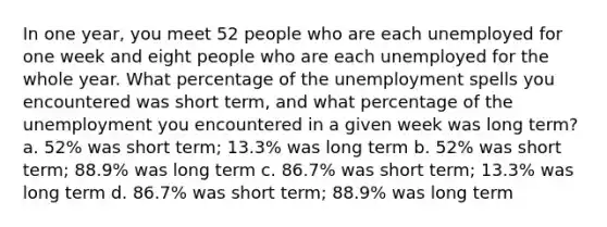 In one year, you meet 52 people who are each unemployed for one week and eight people who are each unemployed for the whole year. What percentage of the unemployment spells you encountered was short term, and what percentage of the unemployment you encountered in a given week was long term? a. 52% was short term; 13.3% was long term b. 52% was short term; 88.9% was long term c. 86.7% was short term; 13.3% was long term d. 86.7% was short term; 88.9% was long term