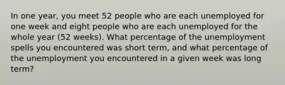 In one year, you meet 52 people who are each unemployed for one week and eight people who are each unemployed for the whole year (52 weeks). What percentage of the unemployment spells you encountered was short term, and what percentage of the unemployment you encountered in a given week was long term?