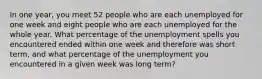 In one year, you meet 52 people who are each unemployed for one week and eight people who are each unemployed for the whole year. What percentage of the unemployment spells you encountered ended within one week and therefore was short term, and what percentage of the unemployment you encountered in a given week was long term?