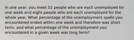 In one year, you meet 52 people who are each unemployed for one week and eight people who are each unemployed for the whole year. What percentage of the unemployment spells you encountered ended within one week and therefore was short term, and what percentage of the unemployment you encountered in a given week was long term?