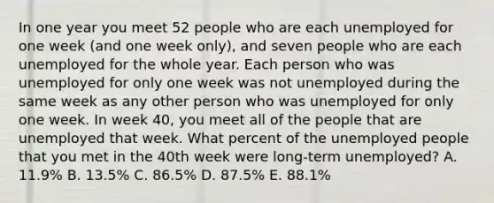 In one year you meet 52 people who are each unemployed for one week (and one week only), and seven people who are each unemployed for the whole year. Each person who was unemployed for only one week was not unemployed during the same week as any other person who was unemployed for only one week. In week 40, you meet all of the people that are unemployed that week. What percent of the unemployed people that you met in the 40th week were long-term unemployed? A. 11.9% B. 13.5% C. 86.5% D. 87.5% E. 88.1%