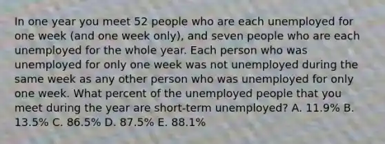 In one year you meet 52 people who are each unemployed for one week (and one week only), and seven people who are each unemployed for the whole year. Each person who was unemployed for only one week was not unemployed during the same week as any other person who was unemployed for only one week. What percent of the unemployed people that you meet during the year are short-term unemployed? A. 11.9% B. 13.5% C. 86.5% D. 87.5% E. 88.1%