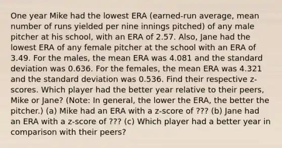 One year Mike had the lowest ERA​ (earned-run average, mean number of runs yielded per nine innings​ pitched) of any male pitcher at his​ school, with an ERA of 2.57. ​Also, Jane had the lowest ERA of any female pitcher at the school with an ERA of 3.49. For the​ males, the mean ERA was 4.081 and the standard deviation was 0.636. For the​ females, the mean ERA was 4.321 and the standard deviation was 0.536. Find their respective​ z-scores. Which player had the better year relative to their​ peers, Mike or Jane​? ​(Note: In​ general, the lower the​ ERA, the better the​ pitcher.) (a) Mike had an ERA with a​ z-score of ??? (b) Jane had an ERA with a​ z-score of ??? (c) Which player had a better year in comparison with their peers?