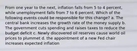 From one year to the next, inflation falls from 5 to 4 percent, while unemployment falls from 7 to 6 percent. Which of the following events could be responsible for this change? a. The central bank increases the growth rate of the money supply b. The government cuts spending and raises taxes to reduce the budget deficit c. Newly discovered oil reserves cause world oil prices to plummet d. the appointment of a new Fed chair increases expected inflation