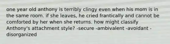 one year old anthony is terribly clingy even when his mom is in the same room. if she leaves, he cried frantically and cannot be comforted by her when she returns. how might classify Anthony's attachment style? -secure -ambivalent -avoidant -disorganized