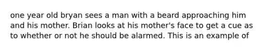 one year old bryan sees a man with a beard approaching him and his mother. Brian looks at his mother's face to get a cue as to whether or not he should be alarmed. This is an example of