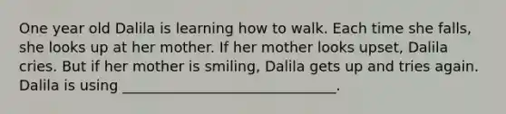 One year old Dalila is learning how to walk. Each time she falls, she looks up at her mother. If her mother looks upset, Dalila cries. But if her mother is smiling, Dalila gets up and tries again. Dalila is using ______________________________.