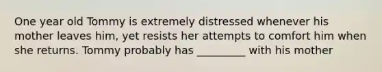 One year old Tommy is extremely distressed whenever his mother leaves him, yet resists her attempts to comfort him when she returns. Tommy probably has _________ with his mother