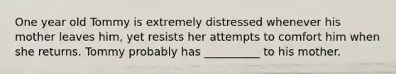 One year old Tommy is extremely distressed whenever his mother leaves him, yet resists her attempts to comfort him when she returns. Tommy probably has __________ to his mother.