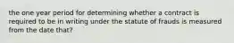 the one year period for determining whether a contract is required to be in writing under the statute of frauds is measured from the date that?