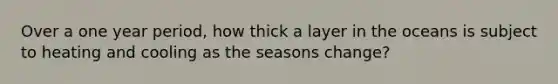 Over a one year period, how thick a layer in the oceans is subject to heating and cooling as the seasons change?