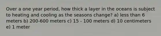 Over a one year period, how thick a layer in the oceans is subject to heating and cooling as the seasons change? a) less than 6 meters b) 200-600 meters c) 15 - 100 meters d) 10 centimeters e) 1 meter