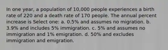 In one year, a population of 10,000 people experiences a birth rate of 220 and a death rate of 170 people. The annual percent increase is Select one: a. 0.5% and assumes no migration. b. 3.9% and includes 5% immigration. c. 5% and assumes no immigration and 1% emigration. d. 50% and excludes immigration and emigration.