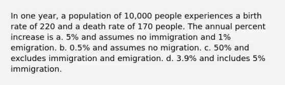 In one year, a population of 10,000 people experiences a birth rate of 220 and a death rate of 170 people. The annual percent increase is a. 5% and assumes no immigration and 1% emigration. b. 0.5% and assumes no migration. c. 50% and excludes immigration and emigration. d. 3.9% and includes 5% immigration.