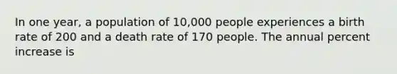 In one year, a population of 10,000 people experiences a birth rate of 200 and a death rate of 170 people. The annual percent increase is