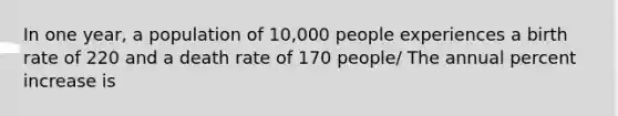 In one year, a population of 10,000 people experiences a birth rate of 220 and a death rate of 170 people/ The annual percent increase is