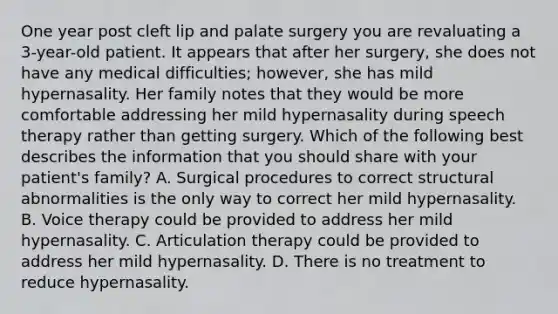 One year post cleft lip and palate surgery you are revaluating a 3-year-old patient. It appears that after her surgery, she does not have any medical difficulties; however, she has mild hypernasality. Her family notes that they would be more comfortable addressing her mild hypernasality during speech therapy rather than getting surgery. Which of the following best describes the information that you should share with your patient's family? A. Surgical procedures to correct structural abnormalities is the only way to correct her mild hypernasality. B. Voice therapy could be provided to address her mild hypernasality. C. Articulation therapy could be provided to address her mild hypernasality. D. There is no treatment to reduce hypernasality.