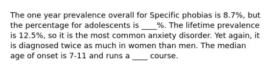 The one year prevalence overall for Specific phobias is 8.7%, but the percentage for adolescents is ____%. The lifetime prevalence is 12.5%, so it is the most common anxiety disorder. Yet again, it is diagnosed twice as much in women than men. The median age of onset is 7-11 and runs a ____ course.