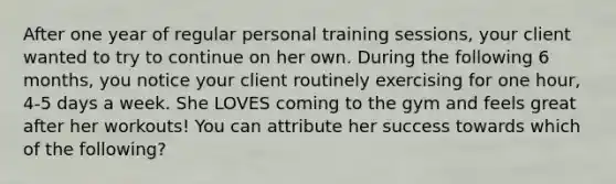 After one year of regular personal training sessions, your client wanted to try to continue on her own. During the following 6 months, you notice your client routinely exercising for one hour, 4-5 days a week. She LOVES coming to the gym and feels great after her workouts! You can attribute her success towards which of the following?