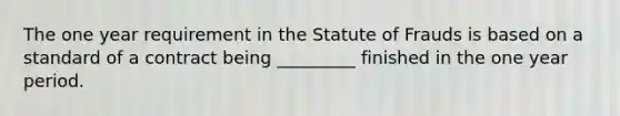 The one year requirement in the Statute of Frauds is based on a standard of a contract being _________ finished in the one year period.