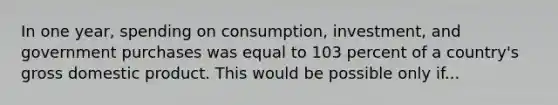 In one year, spending on consumption, investment, and government purchases was equal to 103 percent of a country's gross domestic product. This would be possible only if...