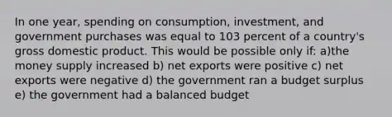 In one year, spending on consumption, investment, and government purchases was equal to 103 percent of a country's gross domestic product. This would be possible only if: a)the money supply increased b) net exports were positive c) net exports were negative d) the government ran a budget surplus e) the government had a balanced budget