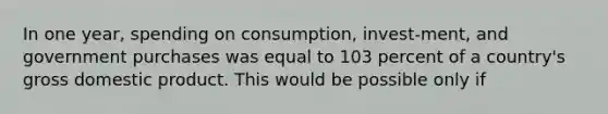 In one year, spending on consumption, invest-ment, and government purchases was equal to 103 percent of a country's gross domestic product. This would be possible only if