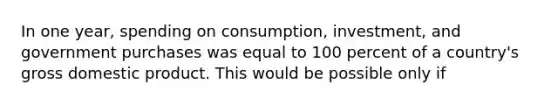 In one year, spending on consumption, investment, and government purchases was equal to 100 percent of a country's gross domestic product. This would be possible only if