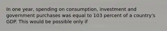 In one year, spending on consumption, investment and government purchases was equal to 103 percent of a country's GDP. This would be possible only if