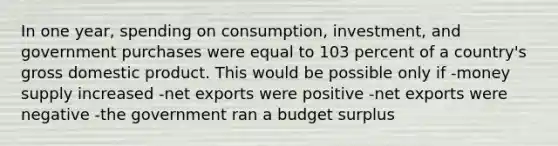 In one year, spending on consumption, investment, and government purchases were equal to 103 percent of a country's gross domestic product. This would be possible only if -money supply increased -net exports were positive -net exports were negative -the government ran a budget surplus