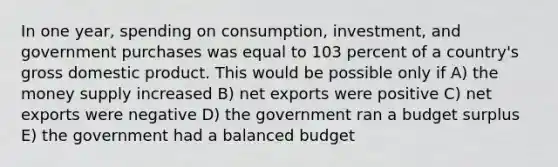 In one year, spending on consumption, investment, and government purchases was equal to 103 percent of a country's gross domestic product. This would be possible only if A) the money supply increased B) net exports were positive C) net exports were negative D) the government ran a budget surplus E) the government had a balanced budget