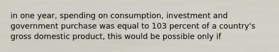 in one year, spending on consumption, investment and government purchase was equal to 103 percent of a country's gross domestic product, this would be possible only if