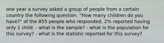 one year a survey asked a group of people from a certain country the following question. "How many children do you have?" of the 855 people who responded, 2% reported having only 1 child. - what is the sample? - what is the population for this survey? - what is the statistic reported for this survey?